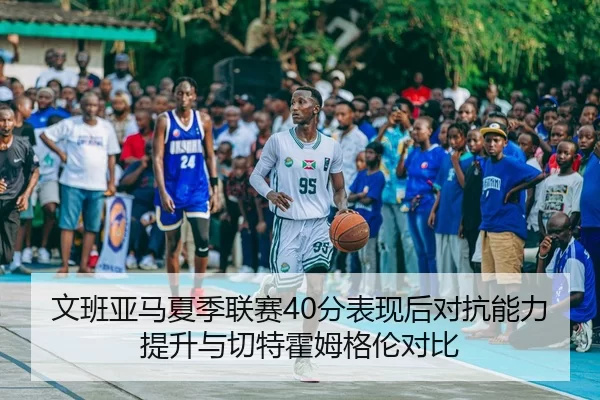 文班亚马夏季联赛40分表现后对抗能力提升与切特霍姆格伦对比